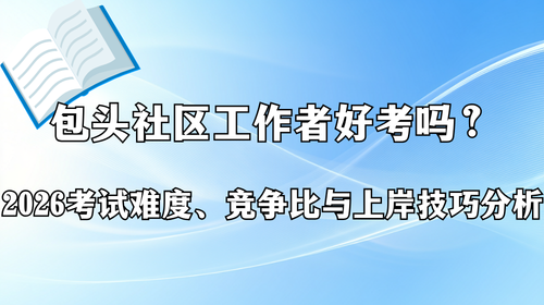 包头社区工作者好考吗？2026考试难度、竞争比与上岸技巧分析.png